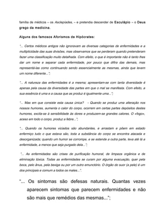família de médicos – os Asclepíades, – e pretendia descender de Esculápio – o Deus
grego da medicina.
Alguns dos famosos Aforismos de Hipócrates:
“... Certos médicos antigos não ignoravam as diversas categorias de enfermidades e a
multiplicidade das suas divisões, mas observamos que se perderam quando pretenderam
fazer uma classificação muito detalhada. Com efeito, o que é importante não é tanto lhes
dar um nome e separar cada enfermidade, por pouco que difira das demais, mas
representá-las como continuando sendo essencialmente as mesmas, ainda que levem
um nome diferente...”;
“... A natureza das enfermidades é a mesma; apresentam-se com tanta diversidade é
apenas pela causa da diversidade das partes em que o mal se manifesta. Com efeito, a
sua essência é uma e a causa que as produz é igualmente uma...”;
“... Mas em que consiste esta causa única? - Quando se produz uma alteração nos
nossos humores, aumenta o calor do corpo, ocorrem em certas partes depósitos destes
humores, excita-se à sensibilidade às dores e produzem-se grandes calores. O «fogo»,
aceso em todo o corpo, produz a febre...”;
“... Quando os humores viciados são abundantes, e arrastam e põem em estado
enfermiço tudo o que estava são, toda a substância do corpo se encontra atacada e
desorganizada; quando um humor se corrompe, e se estende a outra parte, leva até lá a
enfermidade, a menos que seja purgado dela...”;
”... As enfermidades são crises de purificação humoral, de limpeza orgânica e de
eliminação tóxica. Todas as enfermidades se curam por alguma evacuação, quer pela
boca, pelo ânus, pela bexiga ou por um outro emunctório. O órgão do suor (a pele) é um
dos principais e comum a todos os males...”.
“... Os sintomas são defesas naturais. Quantas vezes
aparecem sintomas que parecem enfermidades e não
são mais que remédios das mesmas...”;
 