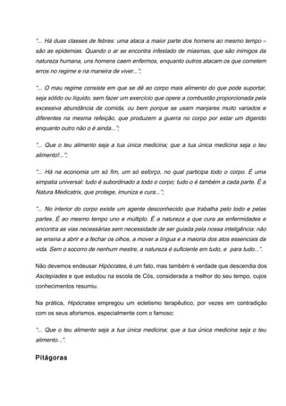 “... Há duas classes de febres: uma ataca a maior parte dos homens ao mesmo tempo –
são as epidemias. Quando o ar se encontra infestado de miasmas, que são inimigos da
natureza humana, uns homens caem enfermos, enquanto outros atacam os que cometem
erros no regime e na maneira de viver...”;
“... O mau regime consiste em que se dê ao corpo mais alimento do que pode suportar,
seja sólido ou líquido, sem fazer um exercício que opere a combustão proporcionada pela
excessiva abundância de comida, ou bem porque se usam manjares muito variados e
diferentes na mesma refeição, que produzem a guerra no corpo por estar um digerido
enquanto outro não o é ainda...”;
“... Que o teu alimento seja a tua única medicina; que a tua única medicina seja o teu
alimento!...”;
“... Há na economia um só fim, um só esforço, no qual participa todo o corpo. É uma
simpatia universal: tudo é subordinado a todo o corpo; tudo o é também a cada parte. É a
Natura Medicatrix, que protege, imuniza e cura...”;
“... No interior do corpo existe um agente desconhecido que trabalha pelo todo e pelas
partes. É ao mesmo tempo uno e múltiplo. É a natureza a que cura as enfermidades e
encontra as vias necessárias sem necessidade de ser guiada pela nossa inteligência: não
se ensina a abrir e a fechar os olhos, a mover a língua e a maioria dos atos essenciais da
vida. Sem o socorro de nenhum mestre, a natureza é suficiente em tudo, e para tudo...”.
Não devemos endeusar Hipócrates, é um fato, mas também é verdade que descendia dos
Asclepíades e que estudou na escola de Cós, considerada a melhor do seu tempo, cujos
conhecimentos resumiu.
Na prática, Hipócrates empregou um ecletismo terapêutico, por vezes em contradição
com os seus aforismos, especialmente com o famoso:
“... Que o teu alimento seja a tua única medicina; que a tua única medicina seja o teu
alimento...”.
Pitágoras
 