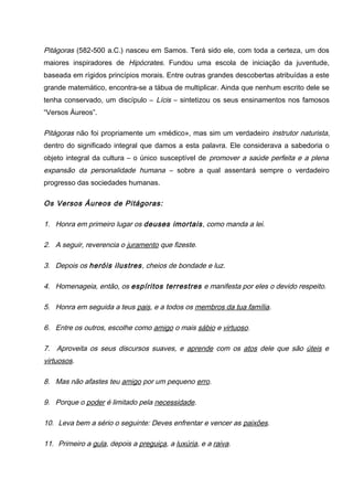 Pitágoras (582-500 a.C.) nasceu em Samos. Terá sido ele, com toda a certeza, um dos
maiores inspiradores de Hipócrates. Fundou uma escola de iniciação da juventude,
baseada em rígidos princípios morais. Entre outras grandes descobertas atribuídas a este
grande matemático, encontra-se a tábua de multiplicar. Ainda que nenhum escrito dele se
tenha conservado, um discípulo – Lícis – sintetizou os seus ensinamentos nos famosos
“Versos Áureos”.
Pitágoras não foi propriamente um «médico», mas sim um verdadeiro instrutor naturista,
dentro do significado integral que damos a esta palavra. Ele considerava a sabedoria o
objeto integral da cultura – o único susceptível de promover a saúde perfeita e a plena
expansão da personalidade humana – sobre a qual assentará sempre o verdadeiro
progresso das sociedades humanas.
Os Versos Áureos de Pitágoras:
1. Honra em primeiro lugar os deuses imortais, como manda a lei.
2. A seguir, reverencia o juramento que fizeste.
3. Depois os heróis ilustres, cheios de bondade e luz.
4. Homenageia, então, os espíritos terrestres e manifesta por eles o devido respeito.
5. Honra em seguida a teus pais, e a todos os membros da tua família.
6. Entre os outros, escolhe como amigo o mais sábio e virtuoso.
7. Aproveita os seus discursos suaves, e aprende com os atos dele que são úteis e
virtuosos.
8. Mas não afastes teu amigo por um pequeno erro.
9. Porque o poder é limitado pela necessidade.
10. Leva bem a sério o seguinte: Deves enfrentar e vencer as paixões.
11. Primeiro a gula, depois a preguiça, a luxúria, e a raiva.
 