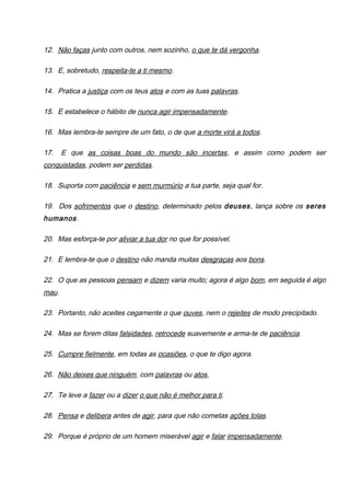 12. Não faças junto com outros, nem sozinho, o que te dá vergonha.
13. E, sobretudo, respeita-te a ti mesmo.
14. Pratica a justiça com os teus atos e com as tuas palavras.
15. E estabelece o hábito de nunca agir impensadamente.
16. Mas lembra-te sempre de um fato, o de que a morte virá a todos.
17. E que as coisas boas do mundo são incertas, e assim como podem ser
conquistadas, podem ser perdidas.
18. Suporta com paciência e sem murmúrio a tua parte, seja qual for.
19. Dos sofrimentos que o destino, determinado pelos deuses, lança sobre os seres
humanos.
20. Mas esforça-te por aliviar a tua dor no que for possível.
21. E lembra-te que o destino não manda muitas desgraças aos bons.
22. O que as pessoas pensam e dizem varia muito; agora é algo bom, em seguida é algo
mau.
23. Portanto, não aceites cegamente o que ouves, nem o rejeites de modo precipitado.
24. Mas se forem ditas falsidades, retrocede suavemente e arma-te de paciência.
25. Cumpre fielmente, em todas as ocasiões, o que te digo agora.
26. Não deixes que ninguém, com palavras ou atos,
27. Te leve a fazer ou a dizer o que não é melhor para ti.
28. Pensa e delibera antes de agir, para que não cometas ações tolas.
29. Porque é próprio de um homem miserável agir e falar impensadamente.
 