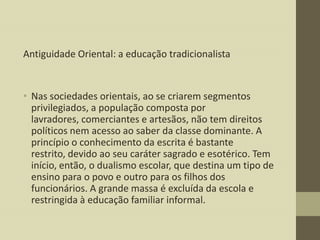 Antiguidade Oriental: a educação tradicionalista

• Nas sociedades orientais, ao se criarem segmentos
privilegiados, a população composta por
lavradores, comerciantes e artesãos, não tem direitos
políticos nem acesso ao saber da classe dominante. A
princípio o conhecimento da escrita é bastante
restrito, devido ao seu caráter sagrado e esotérico. Tem
início, então, o dualismo escolar, que destina um tipo de
ensino para o povo e outro para os filhos dos
funcionários. A grande massa é excluída da escola e
restringida à educação familiar informal.

 