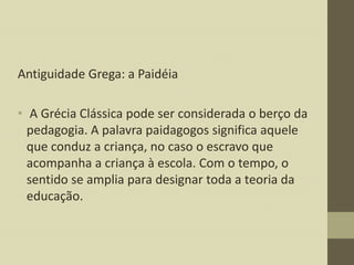 Antiguidade Grega: a Paidéia
• A Grécia Clássica pode ser considerada o berço da
pedagogia. A palavra paidagogos significa aquele
que conduz a criança, no caso o escravo que
acompanha a criança à escola. Com o tempo, o
sentido se amplia para designar toda a teoria da
educação.

 