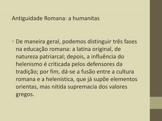 Antiguidade Romana: a humanitas

• De maneira geral, podemos distinguir três fases
na educação romana: a latina original, de
natureza patriarcal; depois, a influência do
helenismo é criticada pelos defensores da
tradição; por fim, dá-se a fusão entre a cultura
romana e a helenística, que já supõe elementos
orientas, mas nítida supremacia dos valores
gregos.

 