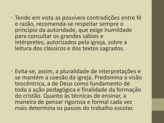 • Tendo em vista as possíveis contradições entre fé
e razão, recomenda-se respeitar sempre o
princípio da autoridade, que exige humildade
para consultar os grandes sábios e
intérpretes, autorizados pela igreja, sobre a
leitura dos clássicos e dos textos sagrados.
• Evita-se, assim, a pluralidade de interpretações e
se mantém a coesão da igreja. Predomina a visão
teocêntrica, a de Deus como fundamento de
toda a ação pedagógica e finalidade da formação
do cristão. Quanto às técnicas de ensinar, a
maneira de pensar rigorosa e formal cada vez
mais determina os passos do trabalho escolar.

 