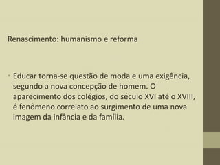 Renascimento: humanismo e reforma

• Educar torna-se questão de moda e uma exigência,
segundo a nova concepção de homem. O
aparecimento dos colégios, do século XVI até o XVIII,
é fenômeno correlato ao surgimento de uma nova
imagem da infância e da família.

 