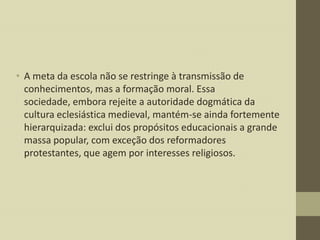 • A meta da escola não se restringe à transmissão de
conhecimentos, mas a formação moral. Essa
sociedade, embora rejeite a autoridade dogmática da
cultura eclesiástica medieval, mantém-se ainda fortemente
hierarquizada: exclui dos propósitos educacionais a grande
massa popular, com exceção dos reformadores
protestantes, que agem por interesses religiosos.

 