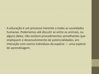 • A educação é um processo inerente a todas as sociedades
humanas. Poderíamos até discutir se entre os animais, ou
alguns deles, não existem procedimentos semelhantes que
impliquem o desenvolvimento de potencialidades, em
interação com outros indivíduos da espécie — uma espécie
de aprendizagem.

 