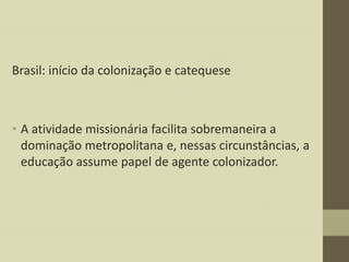 Brasil: início da colonização e catequese

• A atividade missionária facilita sobremaneira a
dominação metropolitana e, nessas circunstâncias, a
educação assume papel de agente colonizador.

 