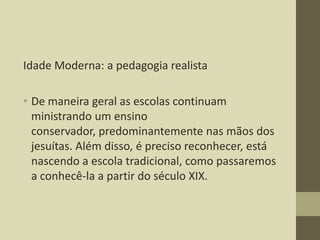 Idade Moderna: a pedagogia realista
• De maneira geral as escolas continuam
ministrando um ensino
conservador, predominantemente nas mãos dos
jesuítas. Além disso, é preciso reconhecer, está
nascendo a escola tradicional, como passaremos
a conhecê-la a partir do século XIX.

 