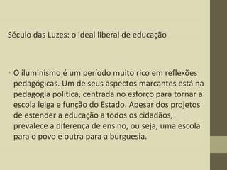 Século das Luzes: o ideal liberal de educação

• O iluminismo é um período muito rico em reflexões
pedagógicas. Um de seus aspectos marcantes está na
pedagogia política, centrada no esforço para tornar a
escola leiga e função do Estado. Apesar dos projetos
de estender a educação a todos os cidadãos,
prevalece a diferença de ensino, ou seja, uma escola
para o povo e outra para a burguesia.

 