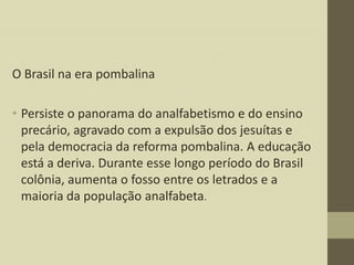 O Brasil na era pombalina
• Persiste o panorama do analfabetismo e do ensino
precário, agravado com a expulsão dos jesuítas e
pela democracia da reforma pombalina. A educação
está a deriva. Durante esse longo período do Brasil
colônia, aumenta o fosso entre os letrados e a
maioria da população analfabeta.

 