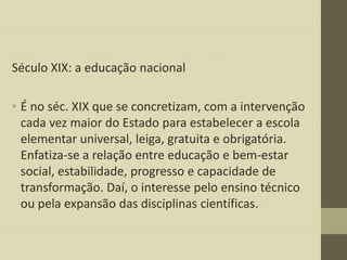Século XIX: a educação nacional
• É no séc. XIX que se concretizam, com a intervenção
cada vez maior do Estado para estabelecer a escola
elementar universal, leiga, gratuita e obrigatória.
Enfatiza-se a relação entre educação e bem-estar
social, estabilidade, progresso e capacidade de
transformação. Daí, o interesse pelo ensino técnico
ou pela expansão das disciplinas científicas.

 