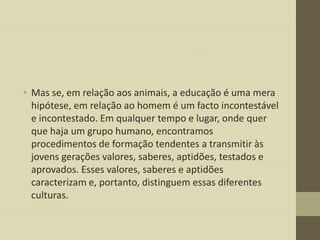 • Mas se, em relação aos animais, a educação é uma mera
hipótese, em relação ao homem é um facto incontestável
e incontestado. Em qualquer tempo e lugar, onde quer
que haja um grupo humano, encontramos
procedimentos de formação tendentes a transmitir às
jovens gerações valores, saberes, aptidões, testados e
aprovados. Esses valores, saberes e aptidões
caracterizam e, portanto, distinguem essas diferentes
culturas.

 