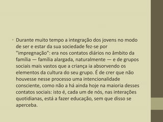 • Durante muito tempo a integração dos jovens no modo
de ser e estar da sua sociedade fez-se por
"impregnação": era nos contatos diários no âmbito da
família — família alargada, naturalmente — e de grupos
sociais mais vastos que a criança ia absorvendo os
elementos da cultura do seu grupo. É de crer que não
houvesse nesse processo uma intencionalidade
consciente, como não a há ainda hoje na maioria desses
contatos sociais: isto é, cada um de nós, nas interações
quotidianas, está a fazer educação, sem que disso se
aperceba.

 