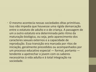 • O mesmo acontecia nessas sociedades ditas primitivas.
Isso não impedia que houvesse uma rígida demarcação
entre o estatuto de adulto e o de criança. A passagem de
um a outro estatuto era determinada pelo ritmo da
maturação biológica, ou seja, pelo aparecimento dos
caracteres sexuais externos e a capacidade de
reprodução. Essa transição era marcada por ritos de
iniciação, geralmente precedidos ou acompanhados por
um processo educativo especial — formal, portanto —
tendente a apetrechar o jovem com os saberes
necessários à vida adulta e à total integração na
sociedade.

 