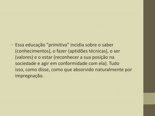 • Essa educação "primitiva" incidia sobre o saber
(conhecimentos), o fazer (aptidões técnicas), o ser
(valores) e o estar (reconhecer a sua posição na
sociedade e agir em conformidade com ela). Tudo
isso, como disse, como que absorvido naturalmente por
impregnação.

 
