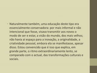 • Naturalmente também, uma educação deste tipo era
essencialmente conservadora: por mais informal e não
intencional que fosse, visava transmitir aos novos o
modo de ser e estar, a visão do mundo, dos mais velhos;
não havia aí espaço para a inovação, a originalidade, a
criatividade pessoal, embora ela se manifestasse, apesar
disso. Estou convencido que é isso que explica, em
grande parte, o ritmo extraordinariamente lento, se
comparado com o actual, das transformações culturais e
sociais.

 