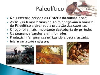 Mais extenso período da História da humanidade;As baixas temperaturas da Terra obrigavam o homem do Paleolítico a viver sob a proteção das cavernas;O fogo foi a mais importante descoberta do período;Os pequenos bandos eram nômades;Produziam ferramentas utilizando a pedra lascada;Iniciaram a arte rupestre;Paleolítico