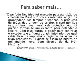 “O período Neolítico foi marcado pela transição do coletivismo Pré-Histórico à verdadeira noção de propriedade dos tempos históricos. A produção de grãos deu origem ao celeiro, e este por sua vez, originou uma muralha de proteção. Logo foi preciso formar-se um exército para defender o celeiro. Com isso, surgiu o poder para controlar o excedente e a figura do administrador, ao qual cabia fixar os impostos e registrar os sacos de trigo produzidos. Erigiam-se assim os pilares de um mundo novo, bem diverso do da Pré-História.”(VICENTINO, Cláudio. História Geral. S. Paulo, Scipione, 1991. p.14)Para saber mais...