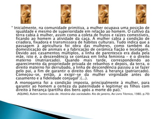 “ Inicialmente, na comunidade primitiva, a mulher ocupava uma posição de igualdade e mesmo de superioridade em relação ao homem. O cultivo da terra cabia à mulher, assim como a coleta de frutos e raízes comestíveis, ficando ao homem a atividade da caça. À mulher cabia a condição de criadora, fixadora e transmissora de hábitos culturais. Tudo indica que a passagem à agricultura foi obra das mulheres, como também da domesticação de animais e a fabricação de cerâmica fiação e tecelagem. Devido aos casamentos múltiplos, a linha de parentesco era dada pela mãe, isto é, a descendência se contava em linha feminina – é o direito materno (matriarcado). Quando mais tarde, correspondendo ao aparecimento da propriedade privada de rebanhos e depois, da terra, o direito materno foi derrubado, a linha de descendência passou a se fazer pelo pai, a fim de garantir o direito dos filhos à herança (patriarcado). Começou-se, então, a exigir-se da mulher virgindade antes do casamento e a fidelidade conjugal”.(...).   A monogamia foi a condição imposta, principalmente à mulher, para garantir ao homem a certeza da paternidade e legitimar os filhos com direito à herança (partilha dos bens após a morte do pai).” (AQUINO, Rubim Santos Leão de. História das sociedades. Rio de janeiro, Ao Livro Técnico, 1980. p.70)