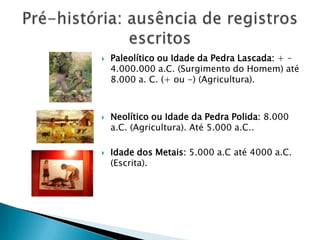 Pré-história: ausência de registros escritosPaleolítico ou Idade da Pedra Lascada: + – 4.000.000 a.C. (Surgimento do Homem) até 8.000 a. C. (+ ou -) (Agricultura).Neolítico ou Idade da Pedra Polida:8.000 a.C. (Agricultura). Até 5.000 a.C..Idade dos Metais:5.000 a.C até 4000 a.C. (Escrita).