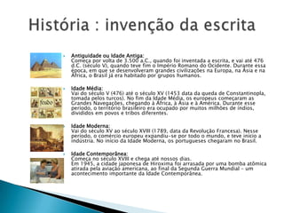 Antiguidade ou Idade Antiga:Começa por volta de 3.500 a.C., quando foi inventada a escrita, e vai até 476 d.C. (século V), quando teve fim o Império Romano do Ocidente. Durante essa época, em que se desenvolveram grandes civilizações na Europa, na Ásia e na África, o Brasil já era habitado por grupos humanos.Idade Média:Vai do século V (476) até o século XV (1453 data da queda de Constantinopla, tomada pelos turcos). No fim da Idade Média, os europeus começaram as Grandes Navegações, chegando à África, à Ásia e à América. Durante esse período, o território brasileiro era ocupado por muitos milhões de índios, divididos em povos e tribos diferentes.Idade Moderna:Vai do século XV ao século XVIII (1789, data da Revolução Francesa). Nesse período, o comércio europeu expandiu-se por todo o mundo, e teve início a indústria. No início da Idade Moderna, os portugueses chegaram no Brasil.Idade Contemporânea:Começa no século XVIII e chega até nossos dias.Em 1945, a cidade japonesa de Hiroxima foi arrasada por uma bomba atômica atirada pela aviação americana, ao final da Segunda Guerra Mundial – um acontecimento importante da Idade Contemporânea.História : invenção da escrita