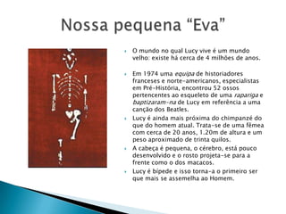 O mundo no qual Lucy vive é um mundo velho: existe há cerca de 4 milhões de anos.Em 1974 uma equipa de historiadores franceses e norte-americanos, especialistas em Pré-História, encontrou 52 ossos pertencentes ao esqueleto de uma rapariga e baptizaram-na de Lucy em referência a uma canção dos Beatles.Lucy é ainda mais próxima do chimpanzé do que do homem atual. Trata-se de uma fêmea com cerca de 20 anos, 1.20m de altura e um peso aproximado de trinta quilos. A cabeça é pequena, o cérebro, está pouco desenvolvido e o rosto projeta-se para a frente como o dos macacos. Lucy é bípede e isso torna-a o primeiro ser que mais se assemelha ao Homem. Nossa pequena “Eva”