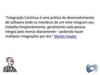 “Integração Contínua é uma prática de desenvolvimento
de software onde os membros de um time integram seu
trabalho freqüentemente, geralmente cada pessoa
integra pelo menos diariamente – podendo haver
múltiplas integrações por dia.” Martin Fowler
 