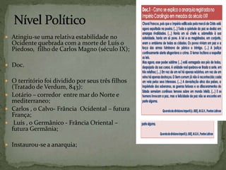  Atingiu-se uma relativa estabilidade no
Ocidente quebrada com a morte de Luís o
Piedoso, filho de Carlos Magno (século IX);
 Doc.
 O território foi dividido por seus três filhos
(Tratado de Verdum, 843):
 Lotário – corredor entre mar do Norte e
mediterraneo;
 Carlos , o Calvo- Frância Ocidental – futura
França;
 Luís , o Germânico - Frância Oriental –
futura Germânia;
 Instaurou-se a anarquia;
 