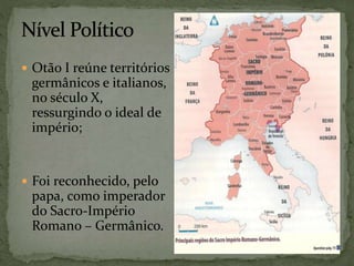  Otão I reúne territórios
germânicos e italianos,
no século X,
ressurgindo o ideal de
império;
 Foi reconhecido, pelo
papa, como imperador
do Sacro-Império
Romano – Germânico.
 