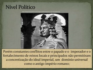 Porém constantes conflitos entre o papado e o imperador e o
fortalecimento de reinos locais e principados não permitiram
a concretização do ideal imperial, um domínio universal
como o antigo império romano;
http://images.fineartamerica.com/images-medium-large/otto-i-912-973-granger.jpg
 