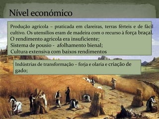 Produção agrícola – praticada em clareiras, terras férteis e de fácil
cultivo. Os utensílios eram de madeira com o recurso à força braçal.
O rendimento agricola era insuficiente;
Sistema de pousio - afolhamento bienal;
Cultura extensiva com baixos rendimentos
Indústrias de transformação – forja e olaria e criação de
gado;
 