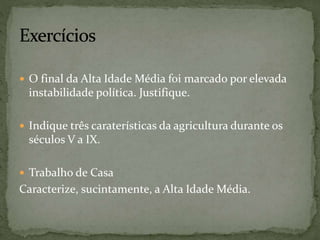  O final da Alta Idade Média foi marcado por elevada
instabilidade política. Justifique.
 Indique três caraterísticas da agricultura durante os
séculos V a IX.
 Trabalho de Casa
Caracterize, sucintamente, a Alta Idade Média.
 