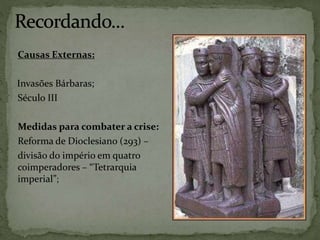Causas Externas:
Invasões Bárbaras;
Século III
Medidas para combater a crise:
Reforma de Dioclesiano (293) –
divisão do império em quatro
coimperadores – “Tetrarquia
imperial”;
 