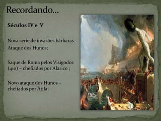 Séculos IV e V
Nova serie de invasões bárbaras
Ataque dos Hunos;
Saque de Roma pelos Visigodos
(410) – chefiados por Alarico ;
Novo ataque dos Hunos –
chefiados por Átila;
 