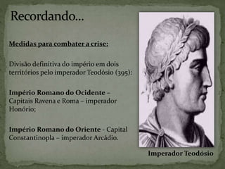 Medidas para combater a crise:
Divisão definitiva do império em dois
territórios pelo imperador Teodósio (395):
Império Romano do Ocidente –
Capitais Ravena e Roma – imperador
Honório;
Império Romano do Oriente - Capital
Constantinopla – imperador Arcádio.
Imperador Teodósio
 