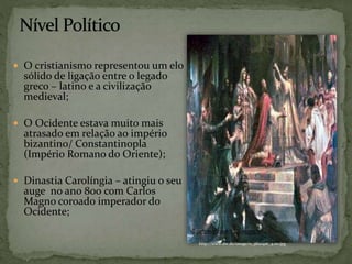  O cristianismo representou um elo
sólido de ligação entre o legado
greco – latino e a civilização
medieval;
 O Ocidente estava muito mais
atrasado em relação ao império
bizantino/ Constantinopla
(Império Romano do Oriente);
 Dinastia Carolíngia – atingiu o seu
auge no ano 800 com Carlos
Magno coroado imperador do
Ocidente;
http://www.dw.de/image/0,,3820416_4,00.jpg
 