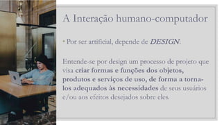 • Por ser artificial, depende de DESIGN.
Entende-se por design um processo de projeto que
visa criar formas e funções dos objetos,
produtos e serviços de uso, de forma a torna-
los adequados às necessidades de seus usuários
e/ou aos efeitos desejados sobre eles.
A Interação humano-computador
 