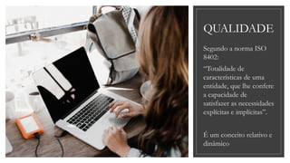 QUALIDADE
Segundo a norma ISO
8402:
“Totalidade de
características de uma
entidade, que lhe confere
a capacidade de
satisfazer as necessidades
explícitas e implícitas”.
É um conceito relativo e
dinâmico
 