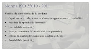 Norma ISO 25010 - 2011
Usabilidade como qualidade do produto:
• Capacidade de reconhecimento da adequação (appropriateness recognizability)
• Facilidade de Aprendizado (learnability)
• Operabilidade (operability)
• Proteção contra erros do usuário (user error protection)
• Estética da interface de Usuário (user interface aesthetics)
• Acessibilidade (acessibility)
 