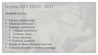 Norma ISO 25010 - 2011
Qualidade em Uso:
• Eficácia (effectiveness)
• Eficiência (efficiency)
• Satisfação (satisfaction)
• Utilidade (usefulness)
• Confiança (trust)
• Prazer (pleasure)
• Conforto (comfort)
• Isenção de Riscos (Freedom form risk)
• Cobertura de contexto (Context coverage)
 