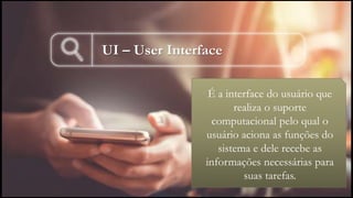 UI – User Interface
• É a interface do usuário que
realiza o suporte
computacional pelo qual o
usuário aciona as funções do
sistema e dele recebe as
informações necessárias para
suas tarefas.
 