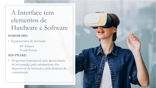 A Interface tem
elementos de
Hardware e Software
HARDWARE:
• Equipamentos de Interação
RV Glasses
Touch Screen
SOFTWARE:
• Programas responsáveis pela apresentação
da informação, pelo acionamento dos
dispositivos de interação e pela dinâmica de
comunicação
 