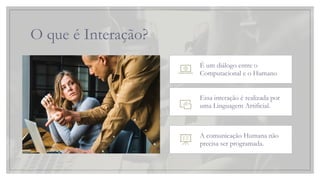 O que é Interação?
É um diálogo entre o
Computacional e o Humano
Essa interação é realizada por
uma Linguagem Artificial.
A comunicação Humana não
precisa ser programada.
 