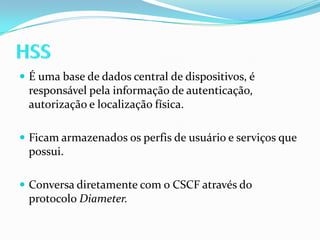 HSSÉ uma base de dados central de dispositivos, é responsável pela informação de autenticação, autorização e localização física.Ficam armazenados os perfis de usuário e serviços que possui.Conversa diretamente com o CSCF através do protocolo Diameter.