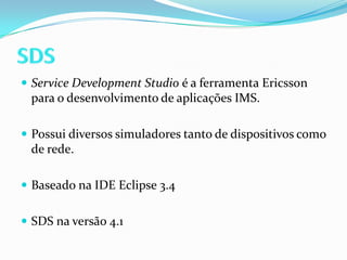 SDSServiceDevelopment Studio é a ferramenta Ericsson para o desenvolvimento de aplicações IMS.Possui diversos simuladores tanto de dispositivos como de rede.Baseado na IDE Eclipse 3.4SDS na versão 4.1