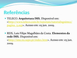 ReferênciasTELECO. Arquitetura IMS. Disponível em: <http://www.teleco.com.br/tutoriais/tutorialngnims2/pagina_5.asp>. Acesso em: 05 jun. 2009.REIS, Luis Filipe Magalhães da Costa. Elementos da rede IMS. Disponível em: <http://ims.no.sapo.pt/index.htm>. Acesso em: 05 jun. 2009.