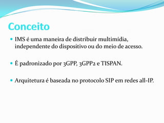 ConceitoIMS é uma maneira de distribuir multimídia, independente do dispositivo ou do meio de acesso.É padronizado por 3GPP, 3GPP2 e TISPAN.Arquitetura é baseada no protocolo SIP em redes all-IP.