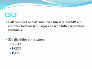 CSCFCallSessionControlFunctioné um servidor SIP, ele controla todas as requisições na rede IMS e registra os terminais.São divididos em 3 partes: S-CSCFI-CSCFP-CSCF.