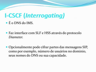 I-CSCF (Interrogating)É o DNS do IMS.Faz interface com SLF e HSS através do protocolo Diameter.Opcionalmente pode cifrar partes das mensagens SIP, como por exemplo, número de usuários no dominio, seus nomes do DNS ou sua capacidade.